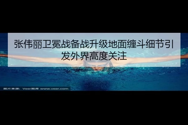张伟丽卫冕战备战升级地面缠斗细节引发外界高度关注